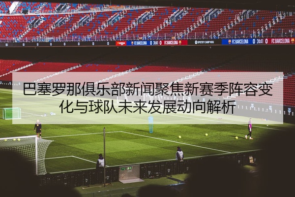 巴塞罗那俱乐部新闻聚焦新赛季阵容变化与球队未来发展动向解析