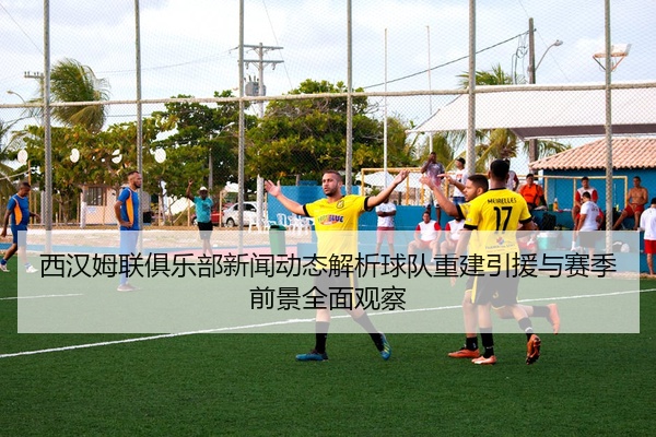 西汉姆联俱乐部新闻动态解析球队重建引援与赛季前景全面观察