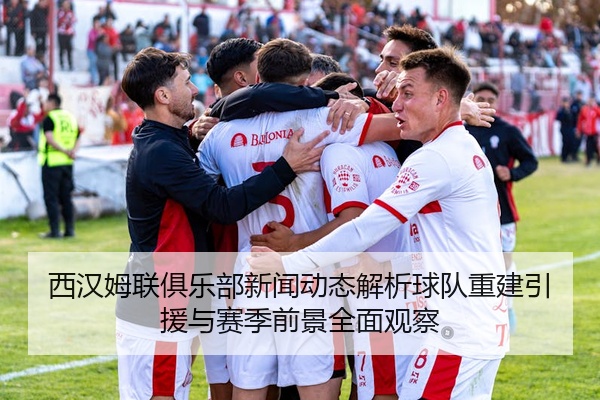 西汉姆联俱乐部新闻动态解析球队重建引援与赛季前景全面观察