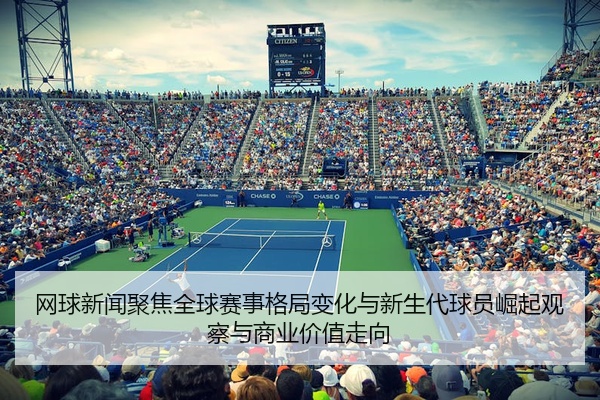 网球新闻聚焦全球赛事格局变化与新生代球员崛起观察与商业价值走向