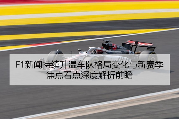 F1新闻持续升温车队格局变化与新赛季焦点看点深度解析前瞻