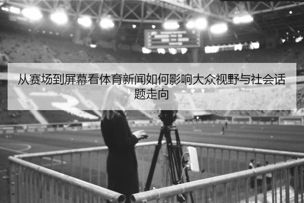 从赛场到屏幕看体育新闻如何影响大众视野与社会话题走向