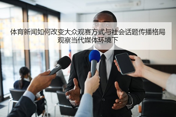 体育新闻如何改变大众观赛方式与社会话题传播格局观察当代媒体环境下