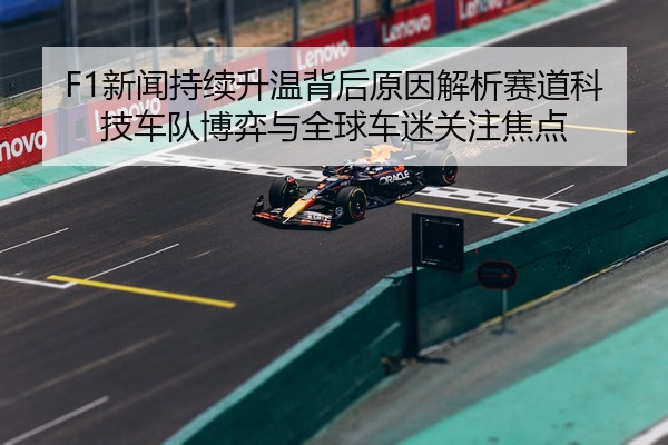F1新闻持续升温背后原因解析赛道科技车队博弈与全球车迷关注焦点