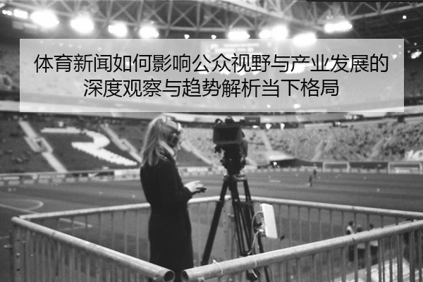 体育新闻如何影响公众视野与产业发展的深度观察与趋势解析当下格局