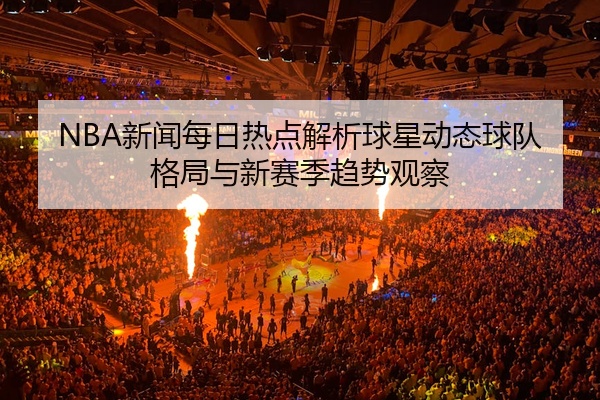 NBA新闻每日热点解析球星动态球队格局与新赛季趋势观察