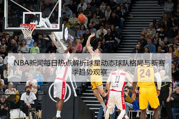 NBA新闻每日热点解析球星动态球队格局与新赛季趋势观察