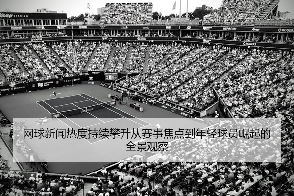 网球新闻热度持续攀升从赛事焦点到年轻球员崛起的全景观察