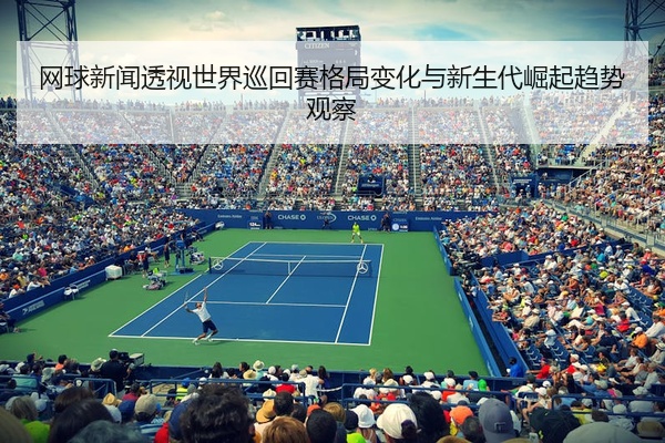 网球新闻透视世界巡回赛格局变化与新生代崛起趋势观察