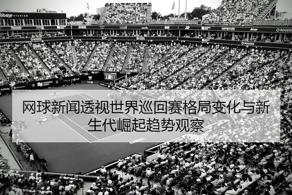 网球新闻透视世界巡回赛格局变化与新生代崛起趋势观察