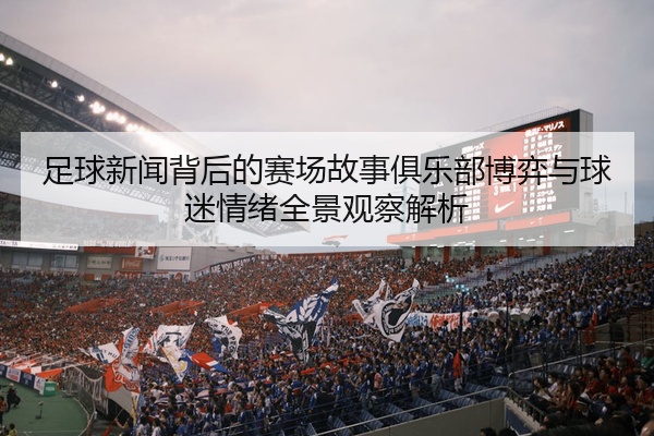 足球新闻背后的赛场故事俱乐部博弈与球迷情绪全景观察解析