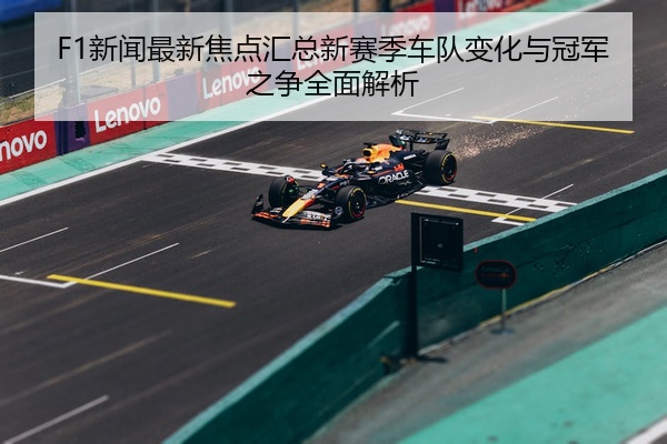 F1新闻最新焦点汇总新赛季车队变化与冠军之争全面解析