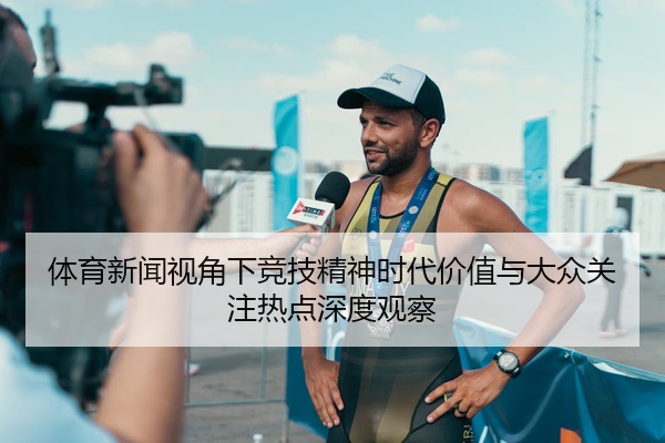 体育新闻视角下竞技精神时代价值与大众关注热点深度观察