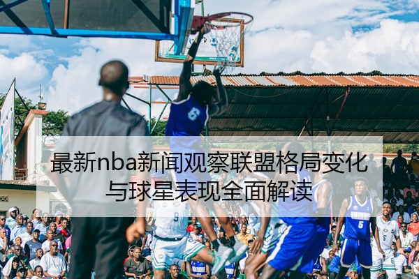 最新nba新闻观察联盟格局变化与球星表现全面解读