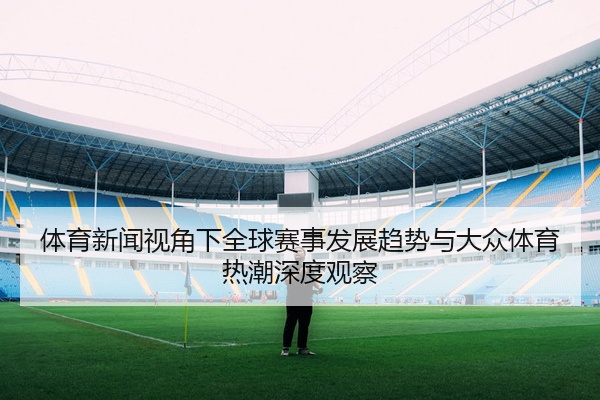 体育新闻视角下全球赛事发展趋势与大众体育热潮深度观察