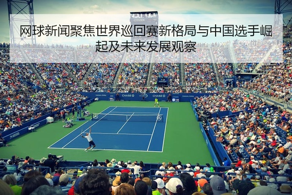 网球新闻聚焦世界巡回赛新格局与中国选手崛起及未来发展观察