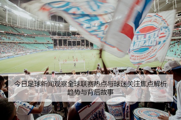 今日足球新闻观察全球联赛热点与球迷关注焦点解析趋势与背后故事