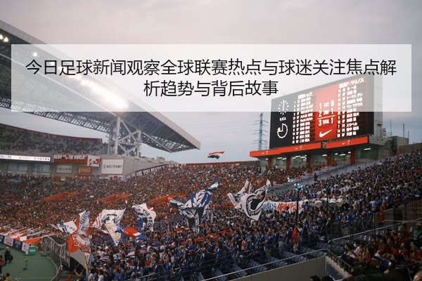 今日足球新闻观察全球联赛热点与球迷关注焦点解析趋势与背后故事