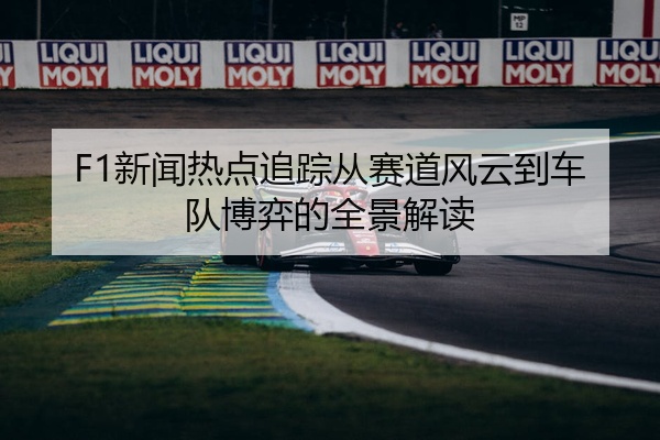 F1新闻热点追踪从赛道风云到车队博弈的全景解读
