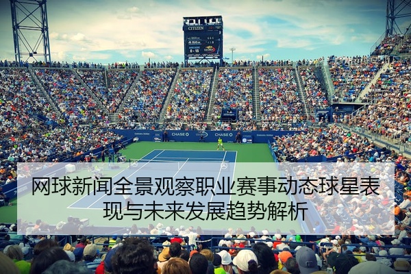 网球新闻全景观察职业赛事动态球星表现与未来发展趋势解析