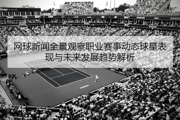 网球新闻全景观察职业赛事动态球星表现与未来发展趋势解析