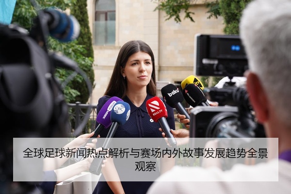 全球足球新闻热点解析与赛场内外故事发展趋势全景观察