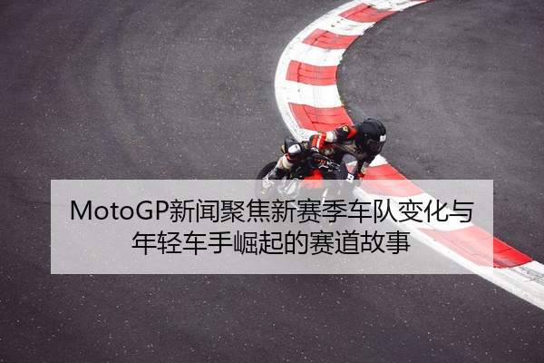 MotoGP新闻聚焦新赛季车队变化与年轻车手崛起的赛道故事