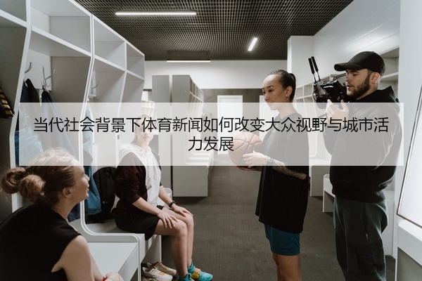 当代社会背景下体育新闻如何改变大众视野与城市活力发展