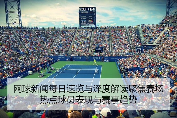 网球新闻每日速览与深度解读聚焦赛场热点球员表现与赛事趋势