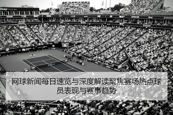 网球新闻每日速览与深度解读聚焦赛场热点球员表现与赛事趋势
