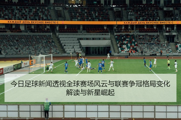 今日足球新闻透视全球赛场风云与联赛争冠格局变化解读与新星崛起