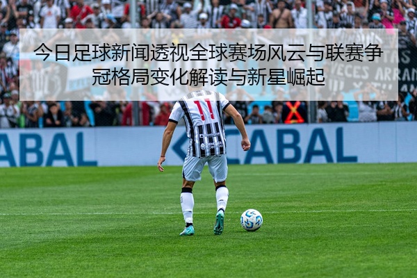 今日足球新闻透视全球赛场风云与联赛争冠格局变化解读与新星崛起