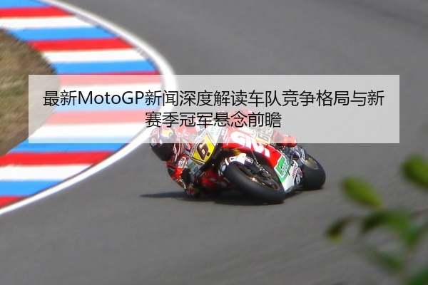最新MotoGP新闻深度解读车队竞争格局与新赛季冠军悬念前瞻