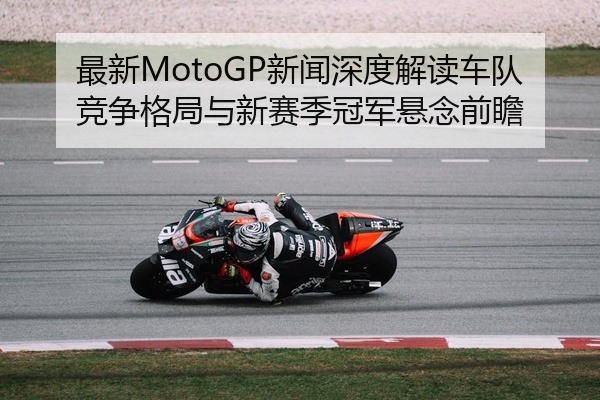 最新MotoGP新闻深度解读车队竞争格局与新赛季冠军悬念前瞻