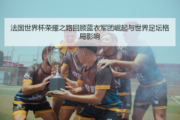 法国世界杯荣耀之路回顾蓝衣军团崛起与世界足坛格局影响