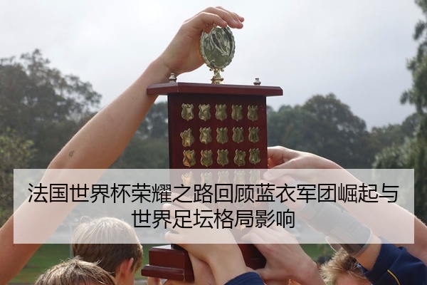 法国世界杯荣耀之路回顾蓝衣军团崛起与世界足坛格局影响