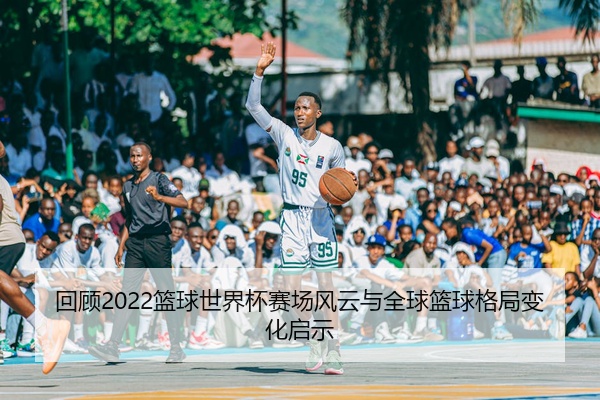 回顾2022篮球世界杯赛场风云与全球篮球格局变化启示