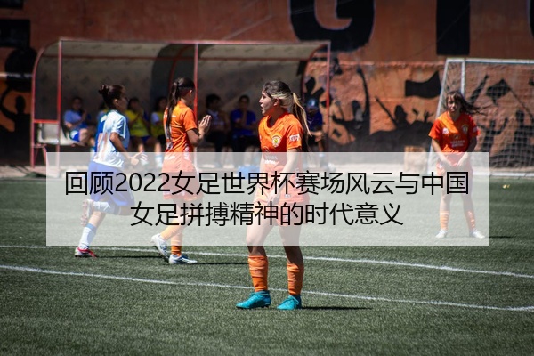 回顾2022女足世界杯赛场风云与中国女足拼搏精神的时代意义