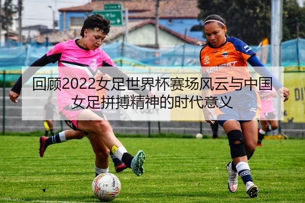 回顾2022女足世界杯赛场风云与中国女足拼搏精神的时代意义