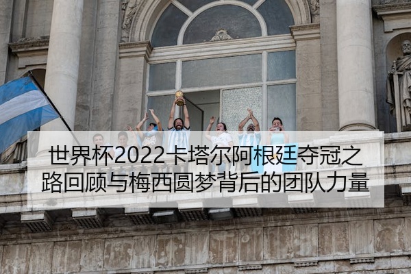 世界杯2022卡塔尔阿根廷夺冠之路回顾与梅西圆梦背后的团队力量
