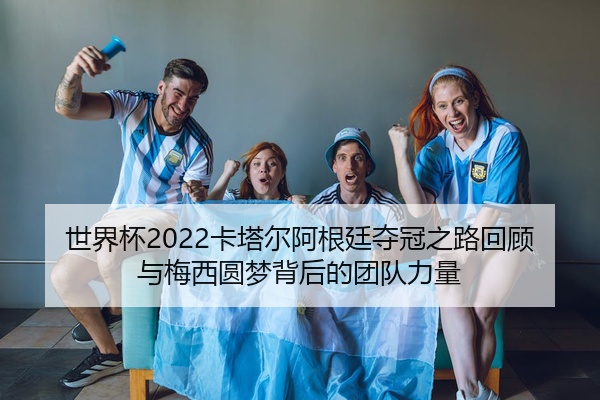 世界杯2022卡塔尔阿根廷夺冠之路回顾与梅西圆梦背后的团队力量