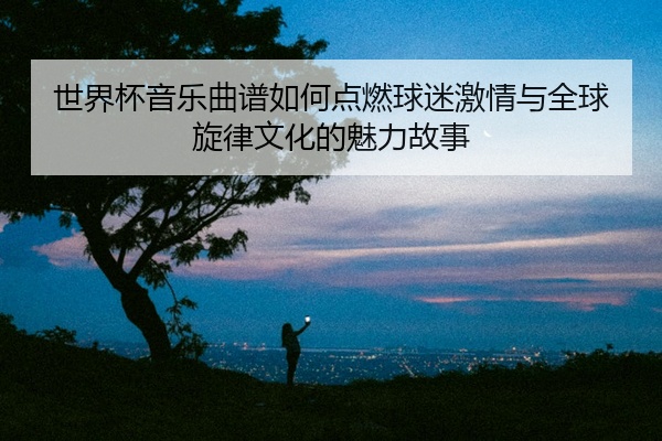 世界杯音乐曲谱如何点燃球迷激情与全球旋律文化的魅力故事