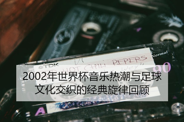 2002年世界杯音乐热潮与足球文化交织的经典旋律回顾