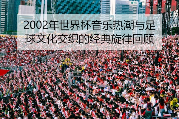 2002年世界杯音乐热潮与足球文化交织的经典旋律回顾