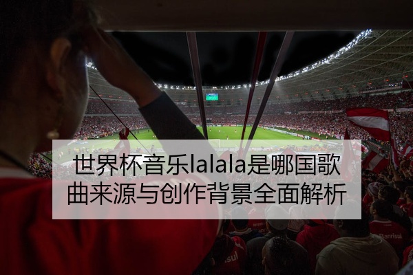 世界杯音乐lalala是哪国歌曲来源与创作背景全面解析