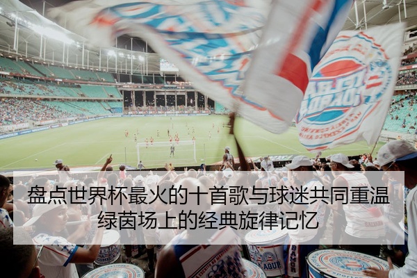 盘点世界杯最火的十首歌与球迷共同重温绿茵场上的经典旋律记忆