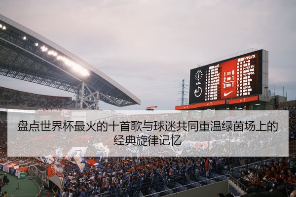 盘点世界杯最火的十首歌与球迷共同重温绿茵场上的经典旋律记忆