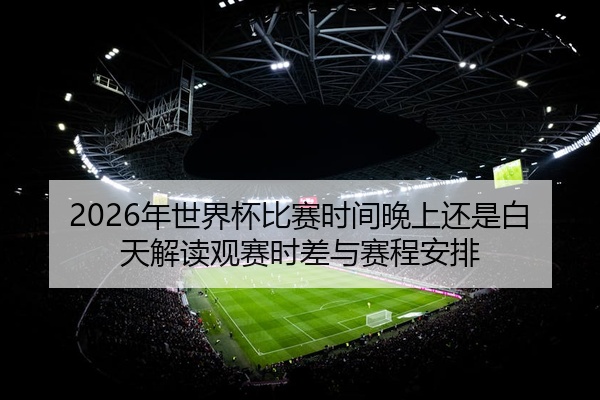 2026年世界杯比赛时间晚上还是白天解读观赛时差与赛程安排