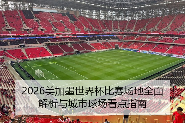 2026美加墨世界杯比赛场地全面解析与城市球场看点指南