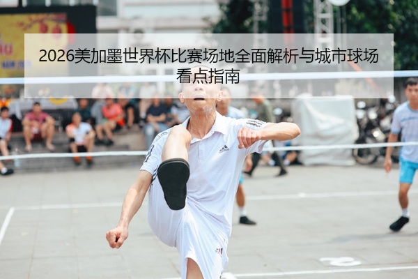 2026美加墨世界杯比赛场地全面解析与城市球场看点指南